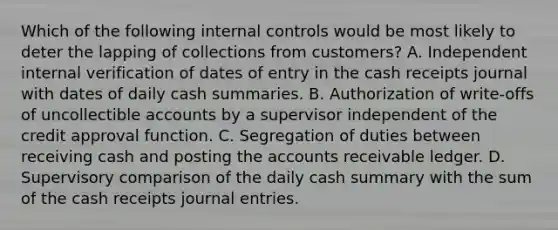 Which of the following internal controls would be most likely to deter the lapping of collections from customers? A. Independent internal verification of dates of entry in the cash receipts journal with dates of daily cash summaries. B. Authorization of write-offs of uncollectible accounts by a supervisor independent of the credit approval function. C. Segregation of duties between receiving cash and posting the accounts receivable ledger. D. Supervisory comparison of the daily cash summary with the sum of the cash receipts journal entries.