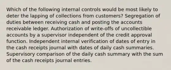 Which of the following internal controls would be most likely to deter the lapping of collections from customers? Segregation of duties between receiving cash and posting the accounts receivable ledger. Authorization of write-offs of uncollectible accounts by a supervisor independent of the credit approval function. Independent internal verification of dates of entry in the cash receipts journal with dates of daily cash summaries. Supervisory comparison of the daily cash summary with the sum of the cash receipts journal entries.