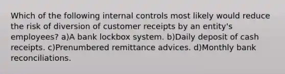 Which of the following internal controls most likely would reduce the risk of diversion of customer receipts by an entity's employees? a)A bank lockbox system. b)Daily deposit of cash receipts. c)Prenumbered remittance advices. d)Monthly bank reconciliations.