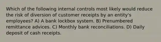 Which of the following internal controls most likely would reduce the risk of diversion of customer receipts by an entity's employees? A) A bank lockbox system. B) Prenumbered remittance advices. C) Monthly bank reconciliations. D) Daily deposit of cash receipts.