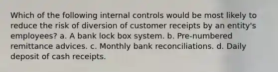 Which of the following internal controls would be most likely to reduce the risk of diversion of customer receipts by an entity's employees? a. A bank lock box system. b. Pre-numbered remittance advices. c. Monthly bank reconciliations. d. Daily deposit of cash receipts.