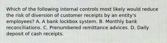 Which of the following internal controls most likely would reduce the risk of diversion of customer receipts by an entity's employees? A. A bank lockbox system. B. Monthly bank reconciliations. C. Prenumbered remittance advices. D. Daily deposit of cash receipts.