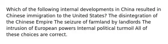 Which of the following internal developments in China resulted in Chinese immigration to the United States? The disintegration of the Chinese Empire The seizure of farmland by landlords The intrusion of European powers Internal political turmoil All of these choices are correct.