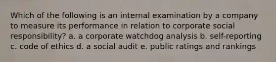 Which of the following is an internal examination by a company to measure its performance in relation to corporate social responsibility? a. a corporate watchdog analysis b. self-reporting c. code of ethics d. a social audit e. public ratings and rankings