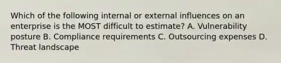 Which of the following internal or external influences on an enterprise is the MOST difficult to estimate? A. Vulnerability posture B. Compliance requirements C. Outsourcing expenses D. Threat landscape