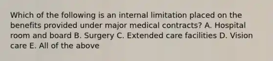 Which of the following is an internal limitation placed on the benefits provided under major medical contracts? A. Hospital room and board B. Surgery C. Extended care facilities D. Vision care E. All of the above