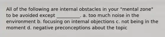 All of the following are internal obstacles in your "mental zone" to be avoided except __________. a. too much noise in the environment b. focusing on internal objections c. not being in the moment d. negative preconceptions about the topic