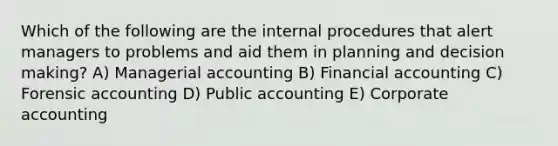 Which of the following are the internal procedures that alert managers to problems and aid them in planning and decision making? A) Managerial accounting B) Financial accounting C) Forensic accounting D) Public accounting E) Corporate accounting