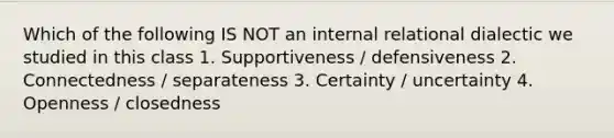 Which of the following IS NOT an internal relational dialectic we studied in this class 1. Supportiveness / defensiveness 2. Connectedness / separateness 3. Certainty / uncertainty 4. Openness / closedness