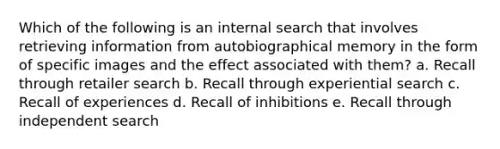 Which of the following is an internal search that involves retrieving information from autobiographical memory in the form of specific images and the effect associated with them? a. Recall through retailer search b. Recall through experiential search c. Recall of experiences d. Recall of inhibitions e. Recall through independent search