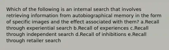 Which of the following is an internal search that involves retrieving information from autobiographical memory in the form of specific images and the effect associated with them? a.Recall through experiential search b.Recall of experiences c.Recall through independent search d.Recall of inhibitions e.Recall through retailer search