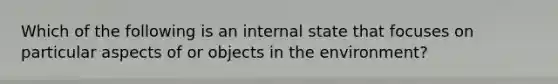 Which of the following is an internal state that focuses on particular aspects of or objects in the environment?