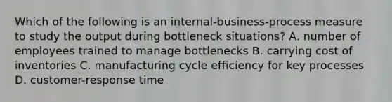 Which of the following is an​ internal-business-process measure to study the output during bottleneck​ situations? A. number of employees trained to manage bottlenecks B. carrying cost of inventories C. manufacturing cycle efficiency for key processes D. ​customer-response time