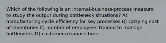 Which of the following is an internal-business-process measure to study the output during bottleneck situations? A) manufacturing cycle efficiency for key processes B) carrying cost of inventories C) number of employees trained to manage bottlenecks D) customer-response time