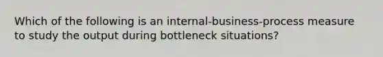 Which of the following is an​ internal-business-process measure to study the output during bottleneck​ situations?