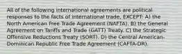 All of the following international agreements are political responses to the facts of international trade, EXCEPT: A) the North American Free Trade Agreement (NAFTA). B) the General Agreement on Tariffs and Trade (GATT) Treaty. C) the Strategic Offensive Reductions Treaty (SORT). D) the Central American-Dominican Republic Free Trade Agreement (CAFTA-DR).