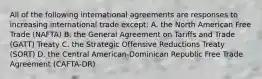 All of the following international agreements are responses to increasing international trade except: A. the North American Free Trade (NAFTA) B. the General Agreement on Tariffs and Trade (GATT) Treaty C. the Strategic Offensive Reductions Treaty (SORT) D. the Central American-Dominican Republic Free Trade Agreement (CAFTA-DR)