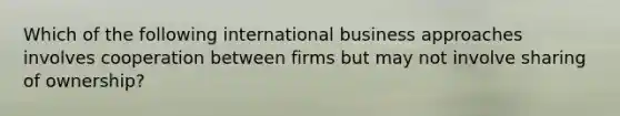 Which of the following international business approaches involves cooperation between firms but may not involve sharing of ownership?