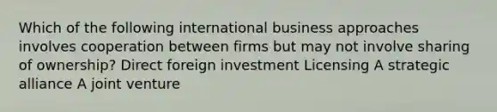 Which of the following international business approaches involves cooperation between firms but may not involve sharing of ownership? Direct foreign investment Licensing A strategic alliance A joint venture