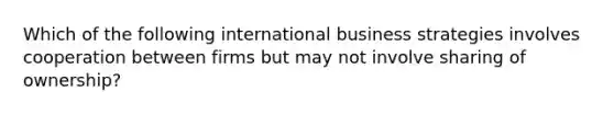 Which of the following international business strategies involves cooperation between firms but may not involve sharing of ownership?