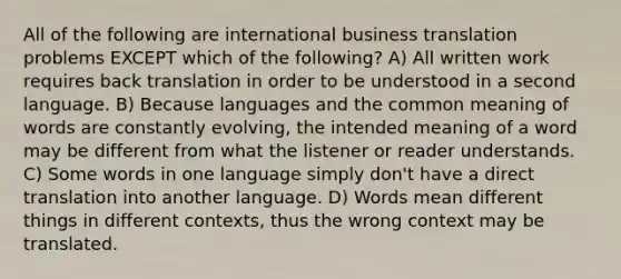 All of the following are international business translation problems EXCEPT which of the following? A) All written work requires back translation in order to be understood in a second language. B) Because languages and the common meaning of words are constantly evolving, the intended meaning of a word may be different from what the listener or reader understands. C) Some words in one language simply don't have a direct translation into another language. D) Words mean different things in different contexts, thus the wrong context may be translated.