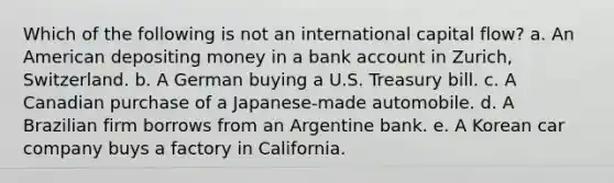 Which of the following is not an international capital flow? a. An American depositing money in a bank account in Zurich, Switzerland. b. A German buying a U.S. Treasury bill. c. A Canadian purchase of a Japanese-made automobile. d. A Brazilian firm borrows from an Argentine bank. e. A Korean car company buys a factory in California.