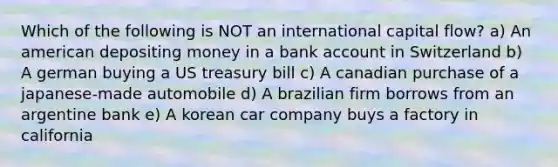 Which of the following is NOT an international capital flow? a) An american depositing money in a bank account in Switzerland b) A german buying a US treasury bill c) A canadian purchase of a japanese-made automobile d) A brazilian firm borrows from an argentine bank e) A korean car company buys a factory in california