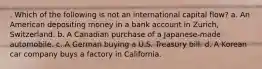 . Which of the following is not an international capital flow? a. An American depositing money in a bank account in Zurich, Switzerland. b. A Canadian purchase of a Japanese-made automobile. c. A German buying a U.S. Treasury bill. d. A Korean car company buys a factory in California.