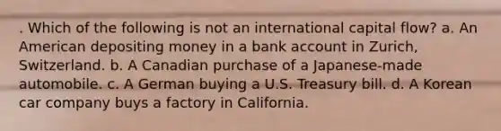 . Which of the following is not an international capital flow? a. An American depositing money in a bank account in Zurich, Switzerland. b. A Canadian purchase of a Japanese-made automobile. c. A German buying a U.S. Treasury bill. d. A Korean car company buys a factory in California.