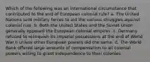 Which of the following was an international circumstance that contributed to the end of European colonial rule? a. The United Nations sent military forces to aid the various struggles against colonial rule. b. Both the United States and the Soviet Union generally opposed the European colonial empires. c. Germany refused to relinquish its imperial possessions at the end of World War II unless other European powers did the same. d. The World Bank offered large amounts of compensation to all colonial powers willing to grant independence to their colonies.