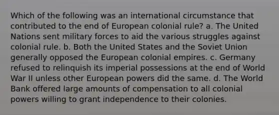 Which of the following was an international circumstance that contributed to the end of European colonial rule? a. The United Nations sent military forces to aid the various struggles against colonial rule. b. Both the United States and the Soviet Union generally opposed the European colonial empires. c. Germany refused to relinquish its imperial possessions at the end of World War II unless other European powers did the same. d. The World Bank offered large amounts of compensation to all colonial powers willing to grant independence to their colonies.