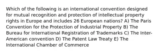 Which of the following is an international convention designed for mutual recognition and protection of intellectual property rights in Europe and includes 26 European nations? A) The Paris Convention for the Protection of Industrial Property B) The Bureau for International Registration of Trademarks C) The Inter-American convention D) The Patent Law Treaty E) The International Chamber of Commerce