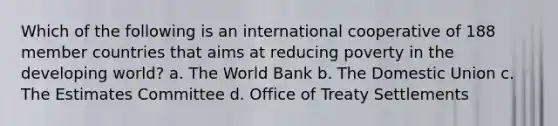 Which of the following is an international cooperative of 188 member countries that aims at reducing poverty in the developing world? a. The World Bank b. The Domestic Union c. The Estimates Committee d. Office of Treaty Settlements