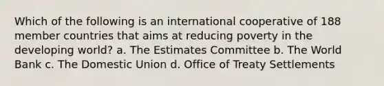 Which of the following is an international cooperative of 188 member countries that aims at reducing poverty in the developing world? a. The Estimates Committee b. The World Bank c. The Domestic Union d. Office of Treaty Settlements