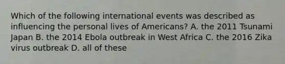 Which of the following international events was described as influencing the personal lives of Americans? A. the 2011 Tsunami Japan B. the 2014 Ebola outbreak in West Africa C. the 2016 Zika virus outbreak D. all of these