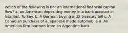 Which of the following is not an international financial capital flow? a. an American depositing money in a bank account in Istanbul, Turkey. b. A German buying a US treasury bill c. A Canadian purchase of a Japanese made automobile d. An American firm borrows from an Argentine bank.