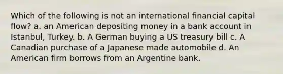 Which of the following is not an international financial capital flow? a. an American depositing money in a bank account in Istanbul, Turkey. b. A German buying a US treasury bill c. A Canadian purchase of a Japanese made automobile d. An American firm borrows from an Argentine bank.