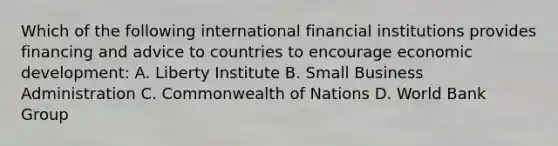 Which of the following international financial institutions provides financing and advice to countries to encourage economic development: A. Liberty Institute B. Small Business Administration C. Commonwealth of Nations D. World Bank Group