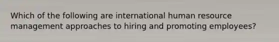 Which of the following are international human resource management approaches to hiring and promoting employees?