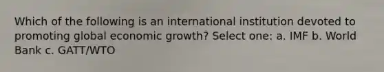 Which of the following is an international institution devoted to promoting global economic growth? Select one: a. IMF b. World Bank c. GATT/WTO