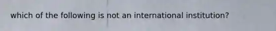 which of the following is not an international institution?