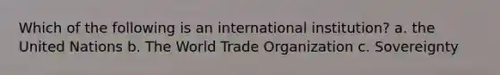 Which of the following is an international institution? a. the United Nations b. The World Trade Organization c. Sovereignty