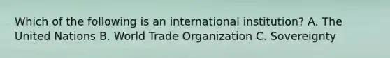 Which of the following is an international institution? A. The United Nations B. World Trade Organization C. Sovereignty