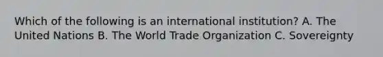 Which of the following is an international institution? A. The United Nations B. The World Trade Organization C. Sovereignty