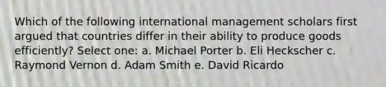 Which of the following international management scholars first argued that countries differ in their ability to produce goods efficiently? Select one: a. Michael Porter b. Eli Heckscher c. Raymond Vernon d. Adam Smith e. David Ricardo