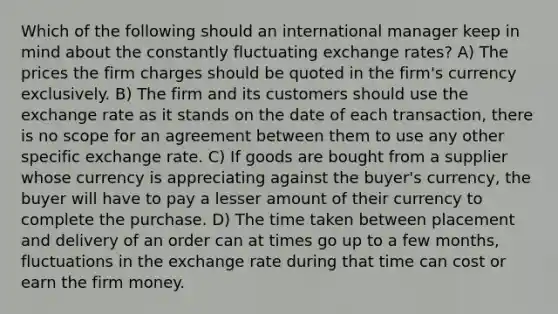 Which of the following should an international manager keep in mind about the constantly fluctuating exchange rates? A) The prices the firm charges should be quoted in the firm's currency exclusively. B) The firm and its customers should use the exchange rate as it stands on the date of each transaction, there is no scope for an agreement between them to use any other specific exchange rate. C) If goods are bought from a supplier whose currency is appreciating against the buyer's currency, the buyer will have to pay a lesser amount of their currency to complete the purchase. D) The time taken between placement and delivery of an order can at times go up to a few months, fluctuations in the exchange rate during that time can cost or earn the firm money.