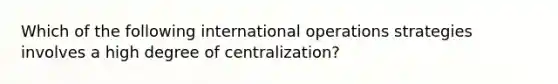 Which of the following international operations strategies involves a high degree of centralization?