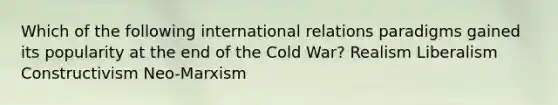 Which of the following international relations paradigms gained its popularity at the end of the Cold War? Realism Liberalism Constructivism Neo-Marxism