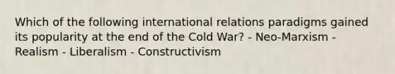 Which of the following international relations paradigms gained its popularity at the end of the Cold War? - Neo-Marxism - Realism - Liberalism - Constructivism