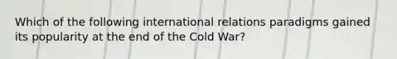 Which of the following international relations paradigms gained its popularity at the end of the Cold War?